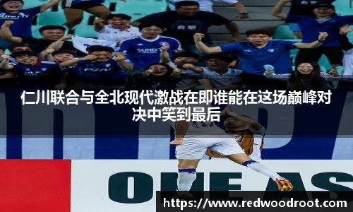 仁川联合与全北现代激战在即谁能在这场巅峰对决中笑到最后